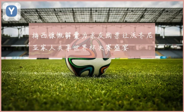 梅西慷慨解囊为亲友购票让沃齐尼亚家人共享世界杯决赛盛宴