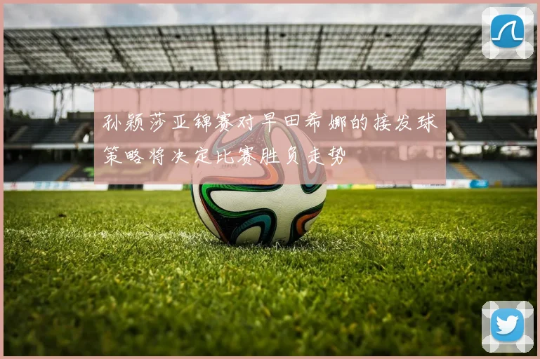 孙颖莎亚锦赛对早田希娜的接发球策略将决定比赛胜负走势