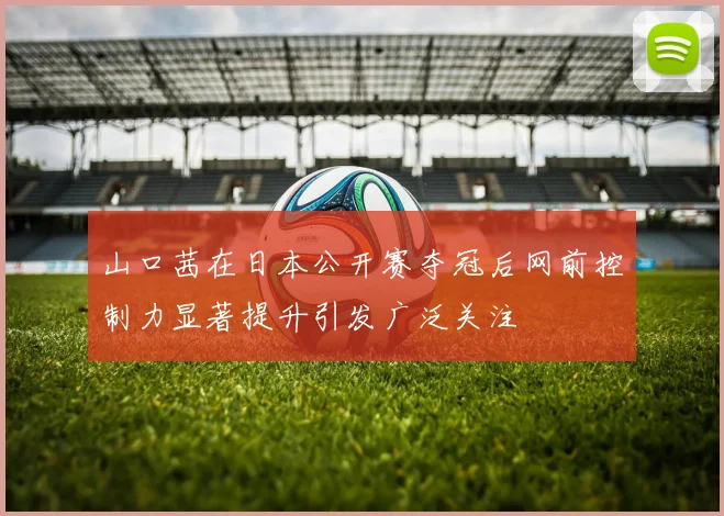 山口茜在日本公开赛夺冠后网前控制力显著提升引发广泛关注
