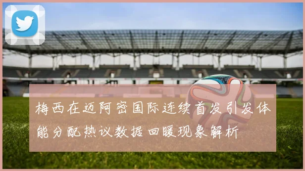 梅西在迈阿密国际连续首发引发体能分配热议数据回暖现象解析