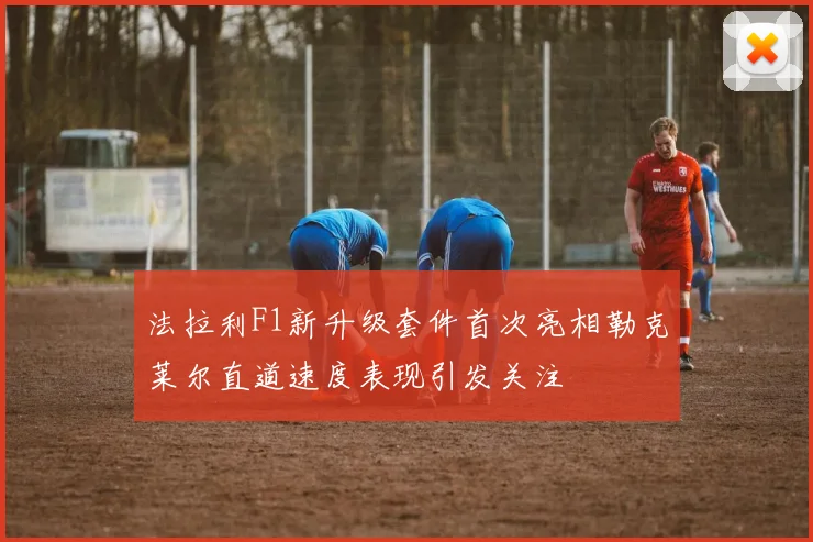 法拉利F1新升级套件首次亮相勒克莱尔直道速度表现引发关注