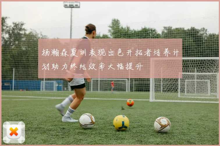 杨瀚森夏训表现出色开拓者培养计划助力终结效率大幅提升