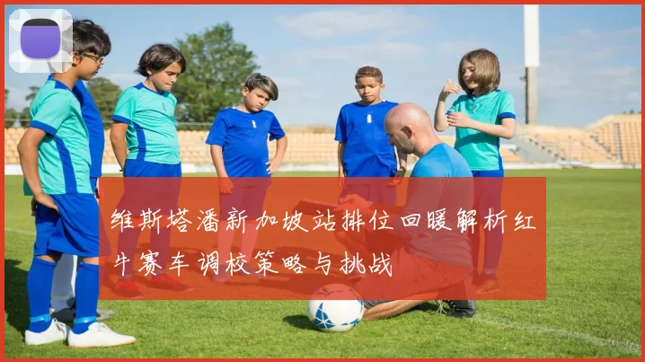 维斯塔潘新加坡站排位回暖解析红牛赛车调校策略与挑战