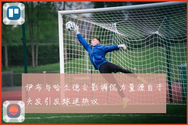 伊布与哈兰德合影调侃力量源自于头发引发球迷热议