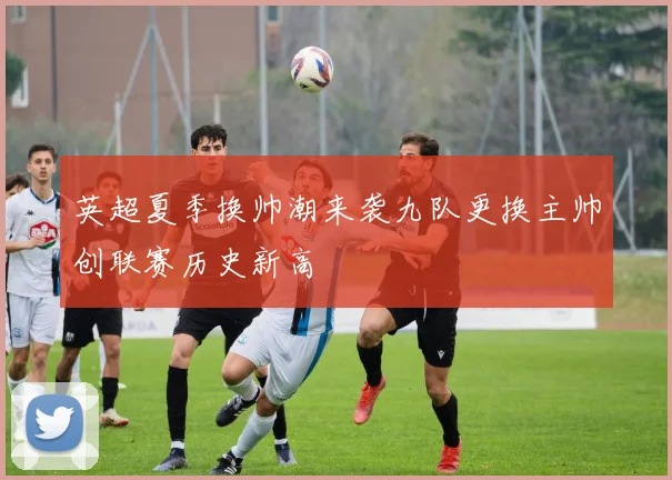 英超夏季换帅潮来袭九队更换主帅创联赛历史新高